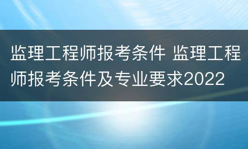监理工程师报考条件 监理工程师报考条件及专业要求2022