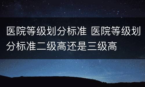医院等级划分标准 医院等级划分标准二级高还是三级高