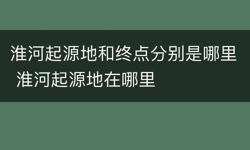 淮河起源地和终点分别是哪里 淮河起源地在哪里