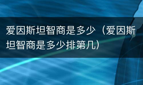 爱因斯坦智商是多少（爱因斯坦智商是多少排第几）