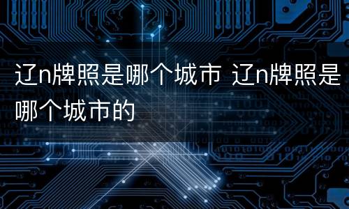 辽n牌照是哪个城市 辽n牌照是哪个城市的