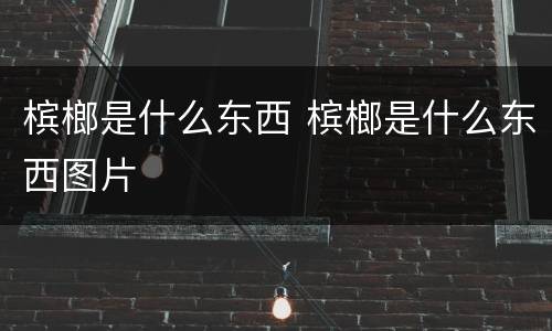 槟榔是什么东西 槟榔是什么东西图片