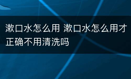 漱口水怎么用 漱口水怎么用才正确不用清洗吗