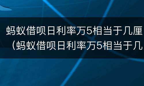 蚂蚁借呗日利率万5相当于几厘（蚂蚁借呗日利率万5相当于几厘利率）