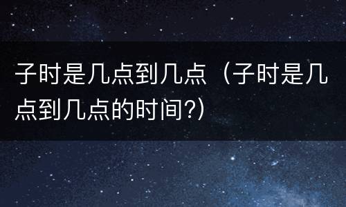 子时是几点到几点（子时是几点到几点的时间?）