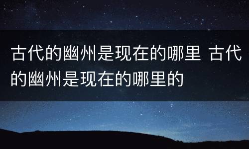 古代的幽州是现在的哪里 古代的幽州是现在的哪里的