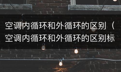 空调内循环和外循环的区别（空调内循环和外循环的区别标志）