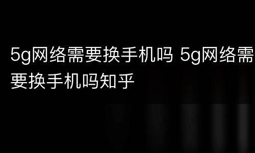 5g网络需要换手机吗 5g网络需要换手机吗知乎
