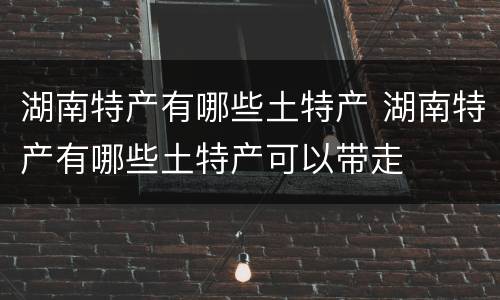 湖南特产有哪些土特产 湖南特产有哪些土特产可以带走