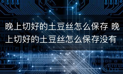 晚上切好的土豆丝怎么保存 晚上切好的土豆丝怎么保存没有冰箱