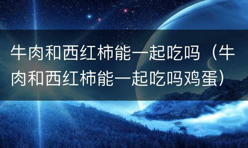 牛肉和西红柿能一起吃吗（牛肉和西红柿能一起吃吗鸡蛋）
