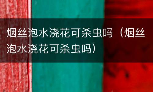 烟丝泡水浇花可杀虫吗（烟丝泡水浇花可杀虫吗）