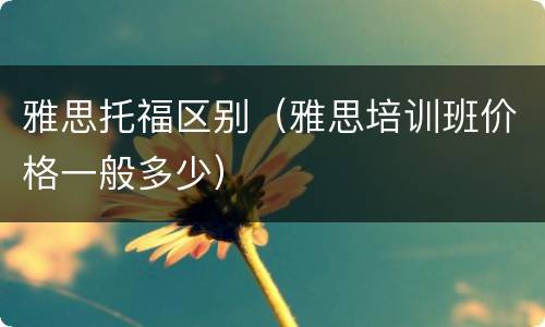 雅思托福区别（雅思培训班价格一般多少）