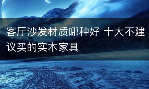 客厅沙发材质哪种好 十大不建议买的实木家具