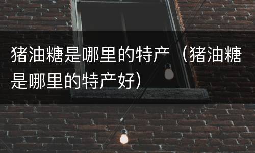 猪油糖是哪里的特产（猪油糖是哪里的特产好）