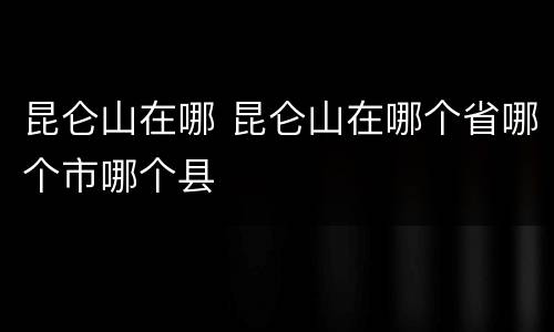 昆仑山在哪 昆仑山在哪个省哪个市哪个县