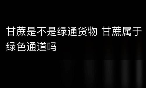 甘蔗是不是绿通货物 甘蔗属于绿色通道吗