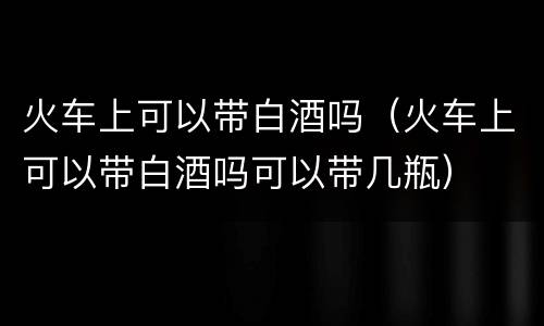 火车上可以带白酒吗（火车上可以带白酒吗可以带几瓶）