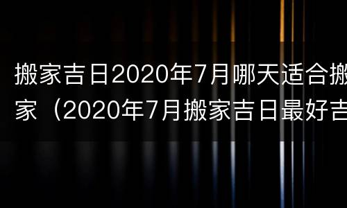 搬家吉日2020年7月哪天适合搬家（2020年7月搬家吉日最好吉日）