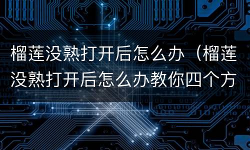 榴莲没熟打开后怎么办（榴莲没熟打开后怎么办教你四个方法）