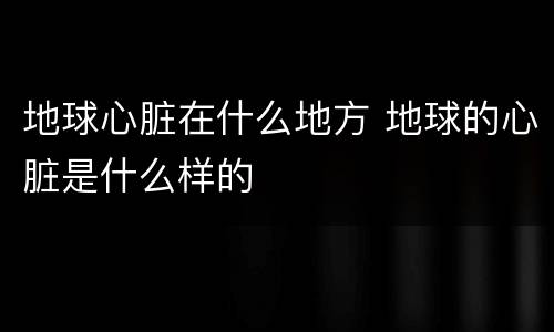 地球心脏在什么地方 地球的心脏是什么样的