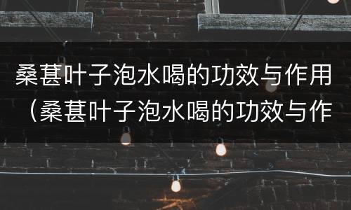 桑葚叶子泡水喝的功效与作用（桑葚叶子泡水喝的功效与作用是什么）