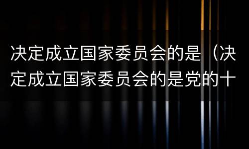 决定成立国家委员会的是（决定成立国家委员会的是党的十八届几中全会）