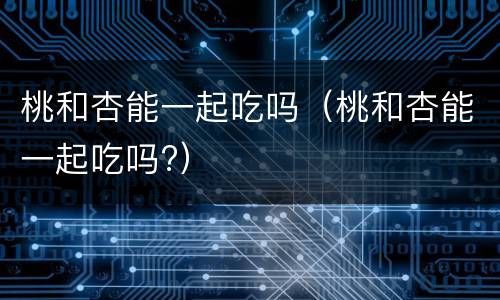 桃和杏能一起吃吗（桃和杏能一起吃吗?）
