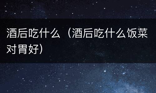 酒后吃什么（酒后吃什么饭菜对胃好）