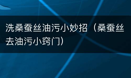 洗桑蚕丝油污小妙招（桑蚕丝去油污小窍门）