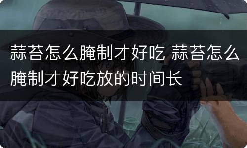 蒜苔怎么腌制才好吃 蒜苔怎么腌制才好吃放的时间长