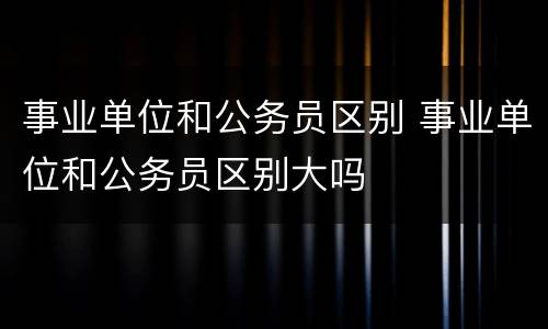 事业单位和公务员区别 事业单位和公务员区别大吗
