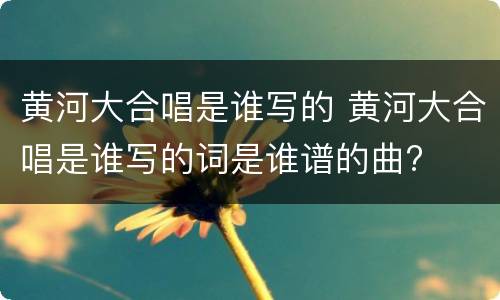 黄河大合唱是谁写的 黄河大合唱是谁写的词是谁谱的曲?