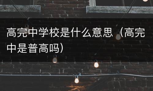 高完中学校是什么意思（高完中是普高吗）