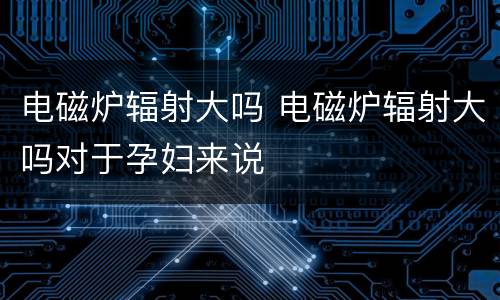 电磁炉辐射大吗 电磁炉辐射大吗对于孕妇来说