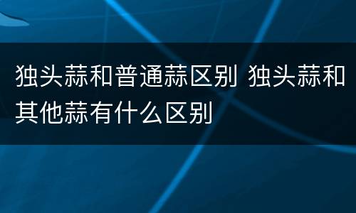 独头蒜和普通蒜区别 独头蒜和其他蒜有什么区别