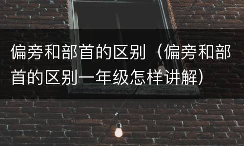偏旁和部首的区别（偏旁和部首的区别一年级怎样讲解）