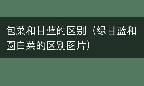 包菜和甘蓝的区别（绿甘蓝和圆白菜的区别图片）