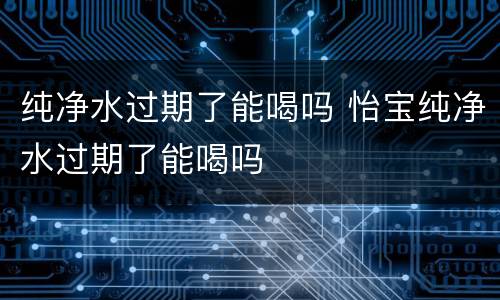 纯净水过期了能喝吗 怡宝纯净水过期了能喝吗