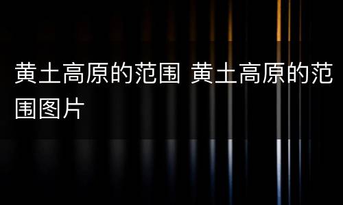 黄土高原的范围 黄土高原的范围图片