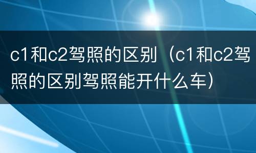 c1和c2驾照的区别（c1和c2驾照的区别驾照能开什么车）