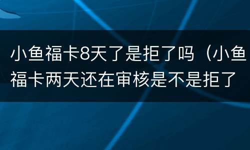 小鱼福卡8天了是拒了吗（小鱼福卡两天还在审核是不是拒了）