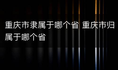 重庆市隶属于哪个省 重庆市归属于哪个省