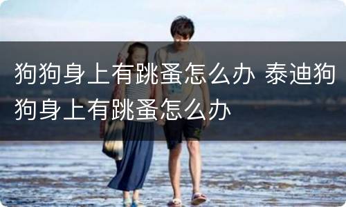 狗狗身上有跳蚤怎么办 泰迪狗狗身上有跳蚤怎么办