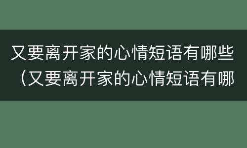 又要离开家的心情短语有哪些（又要离开家的心情短语有哪些英语）