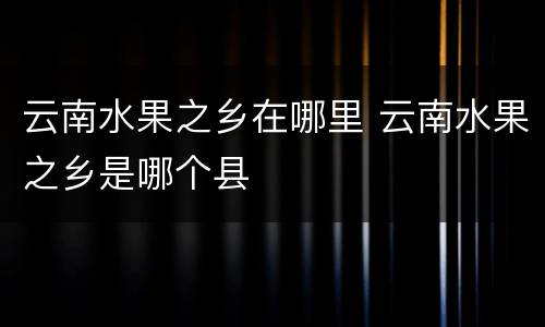 云南水果之乡在哪里 云南水果之乡是哪个县