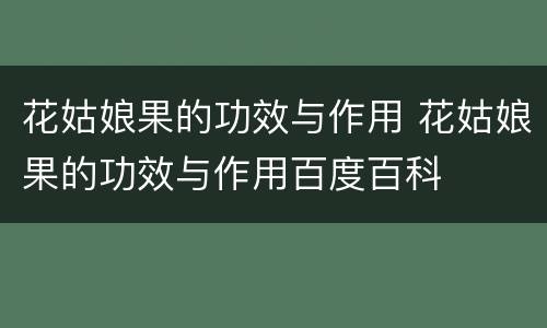 花姑娘果的功效与作用 花姑娘果的功效与作用百度百科
