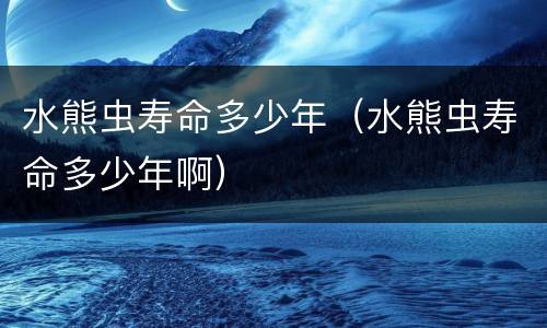 水熊虫寿命多少年（水熊虫寿命多少年啊）