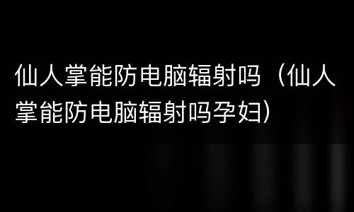 仙人掌能防电脑辐射吗（仙人掌能防电脑辐射吗孕妇）