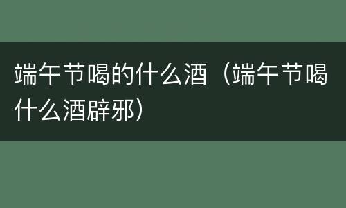 端午节喝的什么酒（端午节喝什么酒辟邪）